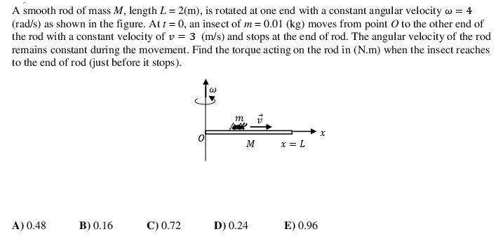 A smooth rod of mass M, length L= 2(m), is rotated at one end with a constant angular velocity w = 4
(rad/s) as shown in the figure. At t = 0, an insect of m= 0.01 (kg) moves from point O to the other end of
the rod with a constant velocity of v = 3 (m/s) and stops at the end of rod. The angular velocity of the rod
remains constant during the movement. Find the torque acting on the rod in (N.m) when the insect reaches
to the end of rod (just before it stops).
m
M
x = L
A) 0.48
В) 0. 16
С)0.72
D) 0.24
E) 0.96
