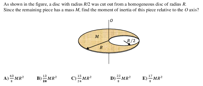 As shown in the figure, a disc with radius R/2 was cut out from a homogeneous disc of radius R.
Since the remaining piece has a mass M, find the moment of inertia of this piece relative to the O axis?
10
M
R/2
A) MR?
63
B)MR?
13
C)MR?
15
E)MR*
17
D) MR?
