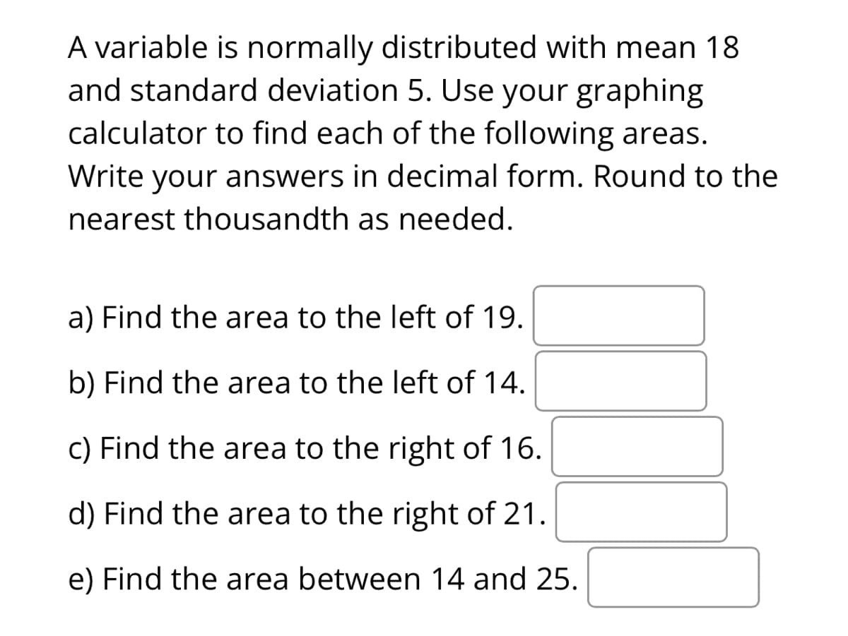 A variable is normally distributed with mean 18
and standard deviation 5. Use your graphing
calculator to find each of the following areas.
Write your answers in decimal form. Round to the
nearest thousandth as needed.
a) Find the area to the left of 19.
b) Find the area to the left of 14.
c) Find the area to the right of 16.
d) Find the area to the right of 21.
e) Find the area between 14 and 25.
