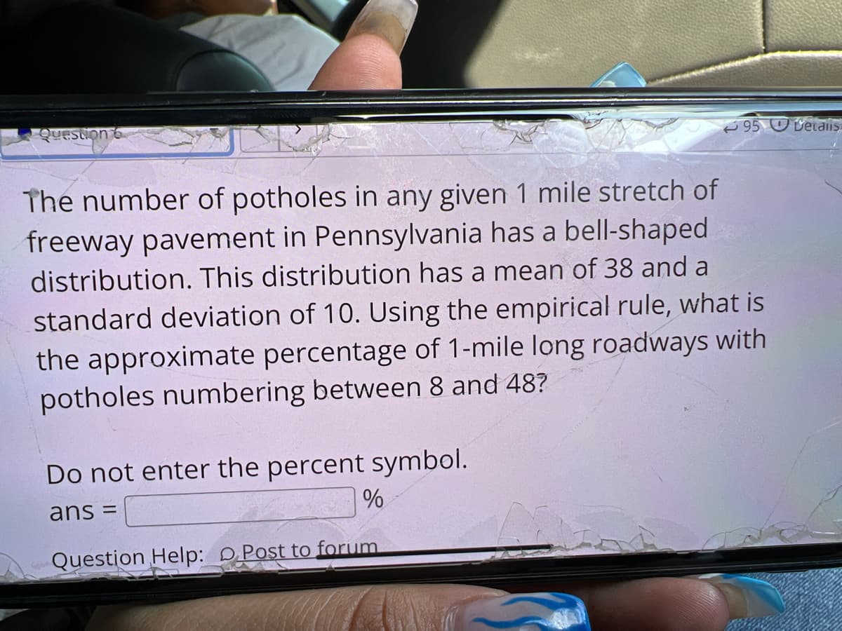 Question 6
95 U Vetalis
The number of potholes in any given 1 mile stretch of
freeway pavement in Pennsylvania has a bell-shaped
distribution. This distribution has a mean of 38 and a
standard deviation of 10. Using the empirical rule, what is
the approximate percentage of 1-mile long roadways with
potholes numbering between 8 and 48?
Do not enter the percent symbol.
ans =
Question Help: DPost to forum
