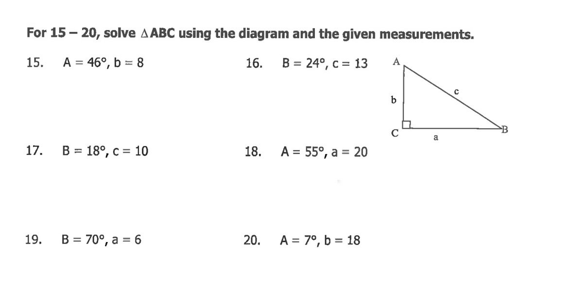For 15 – 20, solve A ABC using the diagram and the given measurements.
15.
A = 46°, b = 8
16.
B = 24°, c = 13
А
%D
B
C
a
17.
18. А%3D 55°, а%3D20
%3D
19.
B = 70°, a = 6
20.
A = 7°, b = 18
