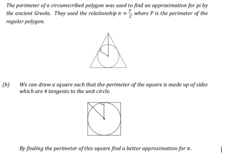The perimeter of a circumscribed polygon was used to find an approximation for pi by
the ancient Greeks. They used the relationship n = 5 where P is the perimeter of the
regular polygon.
We can draw a square such that the perimeter of the square is made up of sides
which are 4 tangents to the unit circle.
(b)
By finding the perimeter of this square find a better approximation for T.
