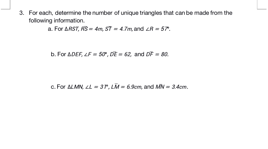 3. For each, determine the number of unique triangles that can be made from the
following information.
a. For ARST, RS = 4m, ST = 4.7m, and ZR = 57.
b. For ADEF, LF = 50°, DE = 62, and DF = 80.
c. For ALMN, LL = 31°, LM = 6.9cm, and MN = 3.4cm.
