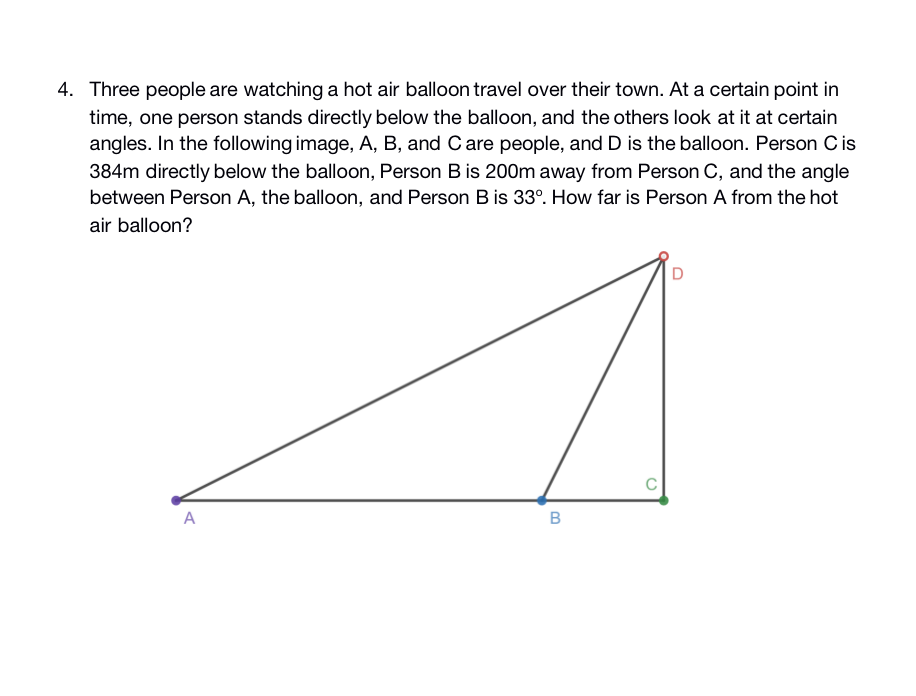 4. Three people are watching a hot air balloon travel over their town. At a certain point in
time, one person stands directly below the balloon, and the others look at it at certain
angles. In the following image, A, B, and Care people, and D is the balloon. Person Cis
384m directly below the balloon, Person B is 200m away from Person C, and the angle
between Person A, the balloon, and Person B is 33°. How far is Person A from the hot
air balloon?
C
A
B
