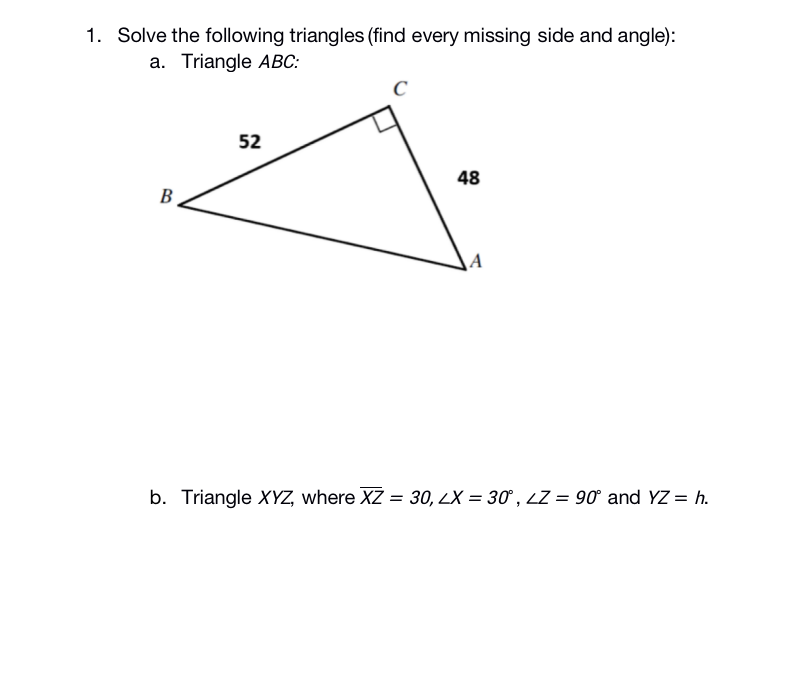 1. Solve the following triangles (find every missing side and angle):
a. Triangle ABC:
52
48
В
A
b. Triangle XYZ, where XZ = 30, LX = 30 , LZ = 90° and YZ = h.
