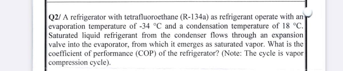 Q2/ A refrigerator with tetrafluoroethane (R-134a) as refrigerant operate with an
evaporation temperature of -34 °C and a condensation temperature of 18 °C.
Saturated liquid refrigerant from the condenser flows through an expansion
valve into the evaporator, from which it emerges as saturated vapor. What is the
coefficient of performance (COP) of the refrigerator? (Note: The cycle is vapor
compression cycle).