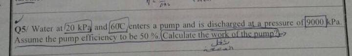 0*1
Q5/ Water at 20 kPa and 60C/enters a pump and is discharged at a pressure of 9000 kPa.
Assume the pump efficiency to be 50%.(Calculate the work of the pump->