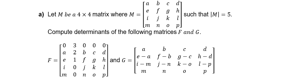 a) Let M be a 4 x 4 matrix where M
a
b с d]
e
f g h
such that |M| 5.
=
i
j k l
[m n
Pl
Compute determinants of the following matrices F and G.
0
30001
a
2 b C
d
F =
e
1 f g
h and G =
i
0 j k
l
Lm
0 no p.
a
b
с
d
h-d
e-a f-bg-c
i-m j-n k-o l-p
m n o p