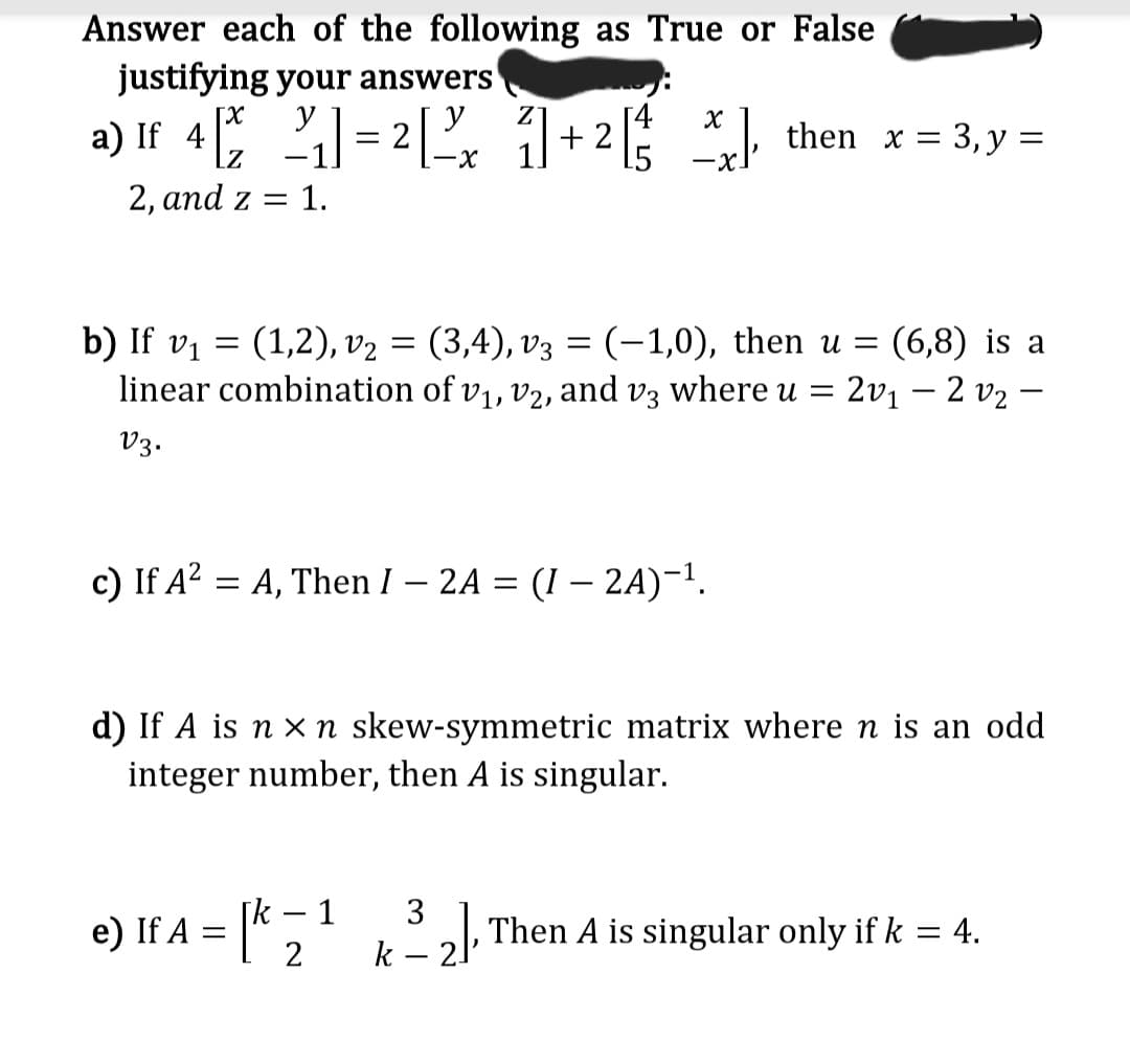Answer each of the following as True or False
justifying your answers
[x
y
a) If 4 ₁] = 2 [2x 1 + ² [²/
21]
2, and z = 1.
[4 X
=
_*], then x = 3, y =
b) If v₁
(1,2), v₂ = (3,4), v3 = (−1,0), then u = (6,8) is a
linear combination of v₁, V2, and v3 where u = 20₁ 20₂-
V3.
c) If A² = A, Then I - 2A = (1 - 2A)-¹.
-
d) If A is n x n skew-symmetric matrix where n is an odd
integer number, then A is singular.
e) If A = [¹³₂], Then A is singular only if k = 4.
k2,
k = 1
3
2