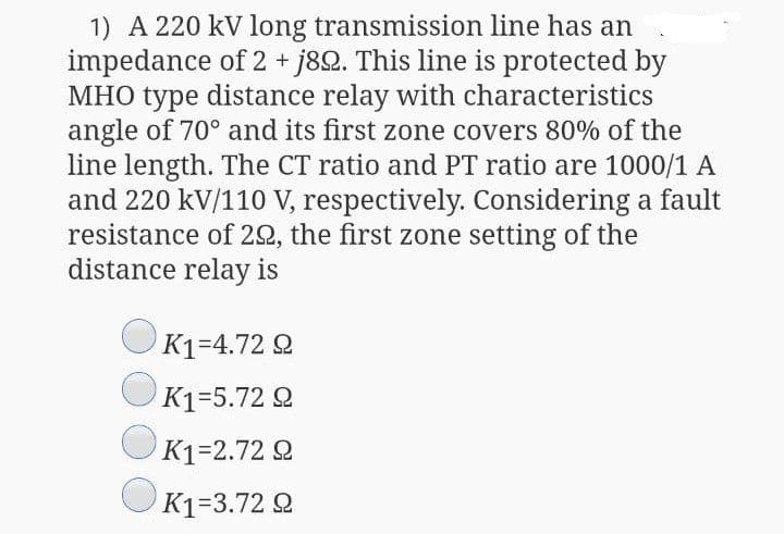1) A 220 kV long transmission line has an
impedance of 2 + j82. This line is protected by
MHO type distance relay with characteristics
angle of 70° and its first zone covers 80% of the
line length. The CT ratio and PT ratio are 1000/1 A
and 220 kV/110 V, respectively. Considering a fault
resistance of 22, the first zone setting of the
distance relay is
K1=4.72 2
K1=5.72 Q
K1=2.72 Q
K1=3.72 Q
