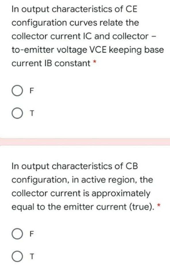 In output characteristics of CE
configuration curves relate the
collector current IC and collector -
to-emitter voltage VCE keeping base
current IB constant *
O F
In output characteristics of CB
configuration, in active region, the
collector current is approximately
equal to the emitter current (true).
O F
O T
