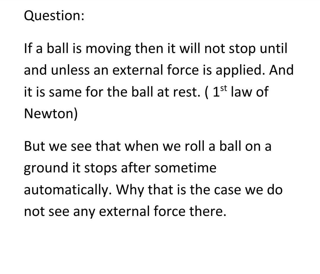 Question:
If a ball is moving then it will not stop until
and unless an external force is applied. And
it is same for the ball at rest. (1st law of
Newton)
But we see that when we roll a ball on a
ground it stops after sometime
automatically. Why that is the case we do
not see any external force there.
