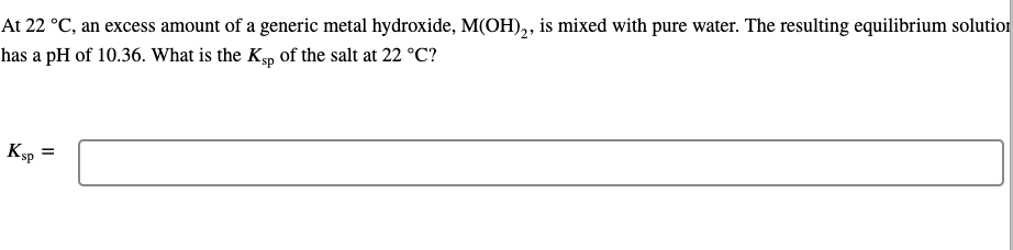 At 22 °C, an excess amount of a generic metal hydroxide, M(OH),, is mixed with pure water. The resulting equilibrium solution
has a pH of 10.36. What is the Kp of the salt at 22 °C?
Ksp
