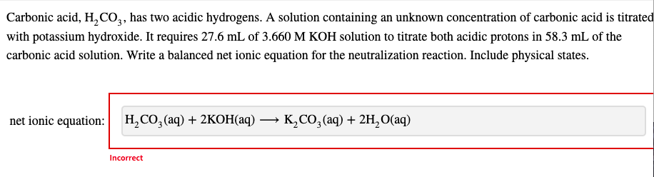 Carbonic acid, H, CO, has two acidic hydrogens. A solution containing an unknown concentration of carbonic acid is titrated
with potassium hydroxide. It requires 27.6 mL of 3.660 M KOH solution to titrate both acidic protons in 58.3 mL of the
carbonic acid solution. Write a balanced net ionic equation for the neutralization reaction. Include physical states.
net ionic equation: H,CO, (aq) + 2KOH(aq)
K,CO, (aq) + 2H, 0(aq)
Incorrect
