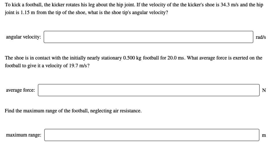 To kick a football, the kicker rotates his leg about the hip joint. If the velocity of the the kicker's shoe is 34.3 m/s and the hip
joint is 1.15 m from the tip of the shoe, what is the shoe tip's angular velocity?
angular velocity:
rad/s
The shoe is in contact with the initially nearly stationary 0.500 kg football for 20.0 ms. What average force is exerted on the
football to give it a velocity of 19.7 m/s?
average force:
N
Find the maximum range of the football, neglecting air resistance.
maximum range:
