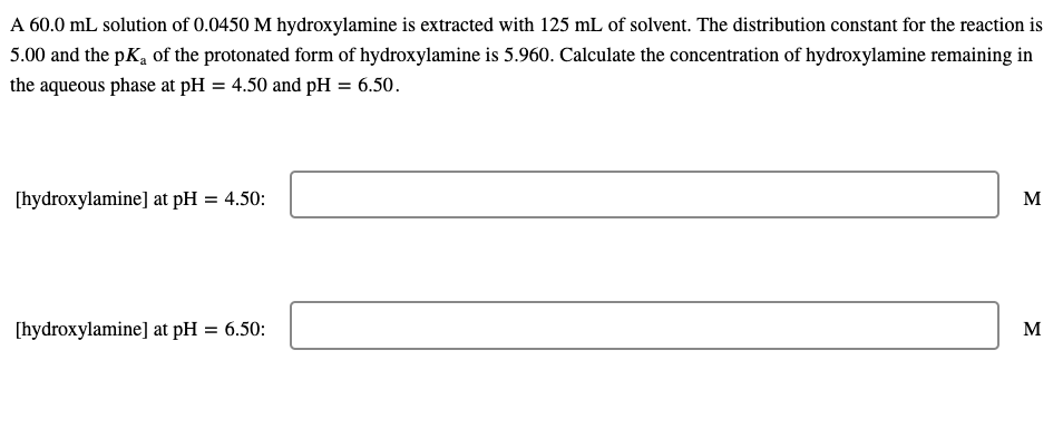 A 60.0 mL solution of 0.0450 M hydroxylamine is extracted with 125 mL of solvent. The distribution constant for the reaction is
5.00 and the pK, of the protonated form of hydroxylamine is 5.960. Calculate the concentration of hydroxylamine remaining in
the aqueous phase at pH = 4.50 and pH = 6.50.
[hydroxylamine] at pH = 4.50:
M
[hydroxylamine] at pH = 6.50:
M
