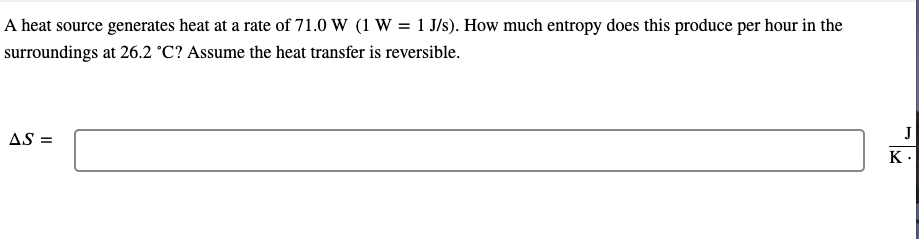 A heat source generates heat at a rate of 71.0 W (1 W = 1 J/s). How much entropy does this produce per hour in the
surroundings at 26.2 °C? Assume the heat transfer is reversible.
AS =
J
K.
