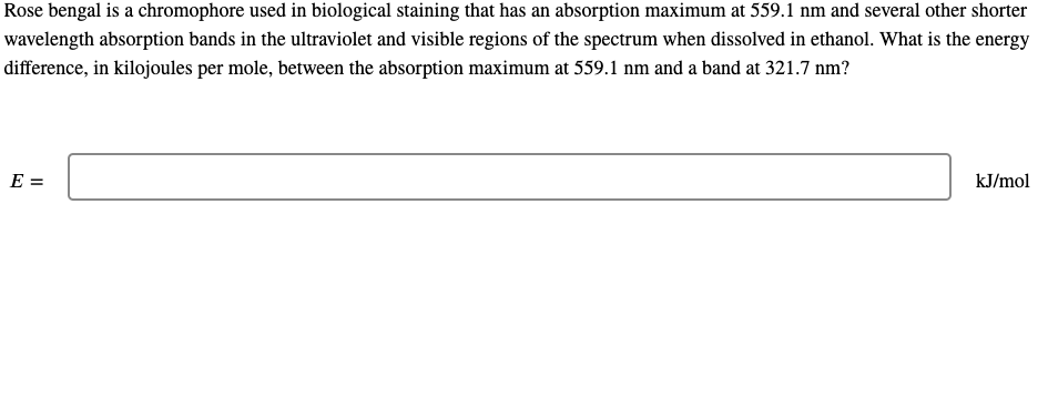 Rose bengal is a chromophore used in biological staining that has an absorption maximum at 559.1 nm and several other shorter
wavelength absorption bands in the ultraviolet and visible regions of the spectrum when dissolved in ethanol. What is the energy
difference, in kilojoules per mole, between the absorption maximum at 559.1 nm and a band at 321.7 nm?
E =
kJ/mol
