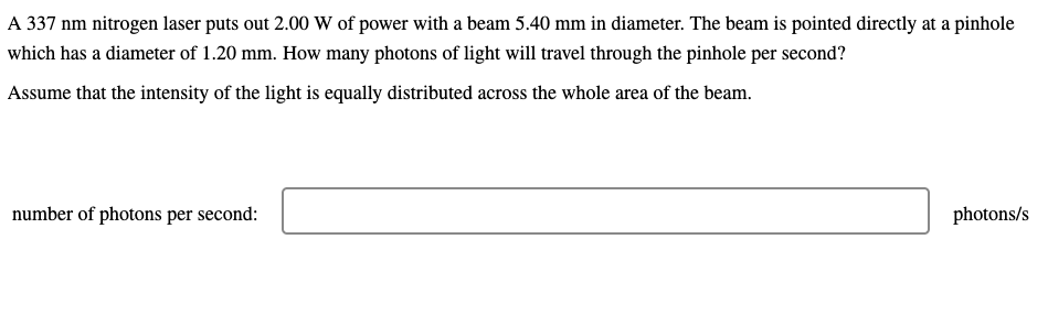 A 337 nm nitrogen laser puts out 2.00 W of power with a beam 5.40 mm in diameter. The beam is pointed directly at a pinhole
which has a diameter of 1.20 mm. How many photons of light will travel through the pinhole per second?
Assume that the intensity of the light is equally distributed across the whole area of the beam.
number of photons per second:
photons/s

