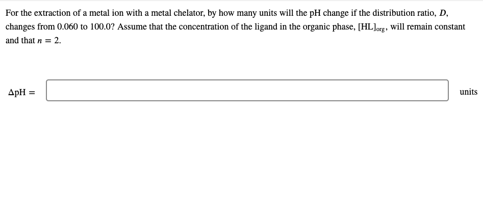 For the extraction of a metal ion with a metal chelator, by how many units will the pH change if the distribution ratio, D,
changes from 0.060 to 100.0? Assume that the concentration of the ligand in the organic phase, [HL]org, will remain constant
and that n = 2.
ApH =
units
