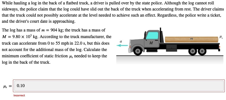 While hauling a log in the back of a flatbed truck, a driver is pulled over by the state police. Although the log cannot roll
sideways, the police claim that the log could have slid out the back of the truck when accelerating from rest. The driver claims
that the truck could not possibly accelerate at the level needed to achieve such an effect. Regardless, the police write a ticket,
and the driver's court date is approaching.
The log has a mass of m = 904 kg; the truck has a mass of
M = 9.80 x 10° kg. According to the truck manufacturer, the
truck can accelerate from 0 to 55 mph in 22.0 s, but this does
M
not account for the additional mass of the log. Calculate the
minimum coefficient of static friction µ, needed to keep the
log in the back of the truck.
0.10
Incorrect
