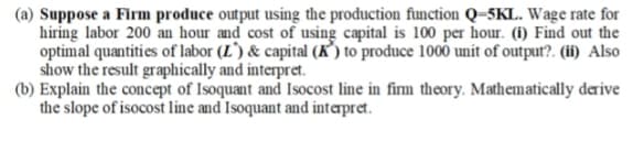 (a) Suppose a Firm produce output using the production function Q=5KL. Wage rate for
hiring labor 200 an hour and cost of using capital is 100 per hour. (1) Find out the
optimal quantities of labor (L') & capital (K’) to produce 1000 unit of output?. (ii) Also
show the result graphically and interpret.
(b) Explain the concept of Isoquant and Isocost line in firm theory. Mathematically derive
the slope of isocost line and Isoquant and interpret.
