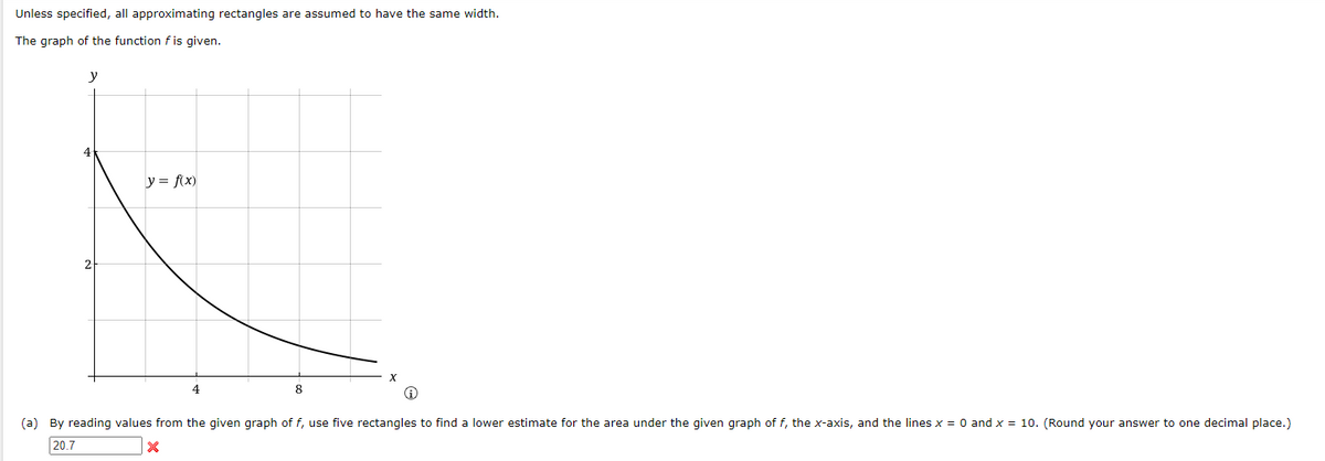 Unless specified, all approximating rectangles are assumed to have the same width.
The graph of the function f is given.
y
y = f(x)
4
8
(a) By reading values from the given graph of f, use five rectangles to find a lower estimate for the area under the given graph of f, the x-axis, and the lines x = 0 and x = 10. (Round your answer to one decimal place.)
20.7
