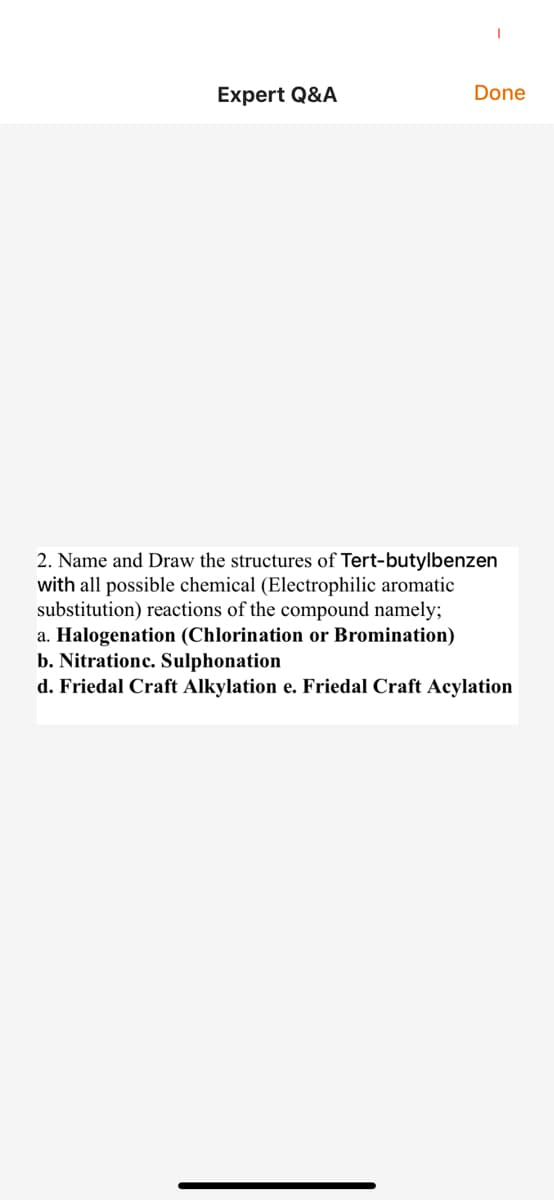 Expert Q&A
Done
2. Name and Draw the structures of Tert-butylbenzen
with all possible chemical (Electrophilic aromatic
substitution) reactions of the compound namely;
a. Halogenation (Chlorination or Bromination)
b. Nitrationc. Sulphonation
d. Friedal Craft Alkylation e. Friedal Craft Acylation
