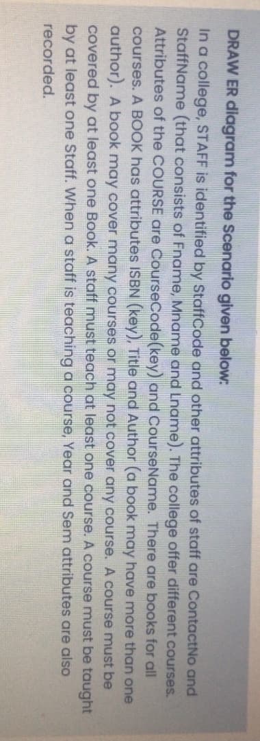 DRAW ER diagram for the Scenario given below:
In a college, STAFF is identified by StaffCode and other attributes of staff are ContactNo and
StaffName (that consists of Fname, Mname and Lname). The college offer different courses.
Attributes of the COURSE are CourseCode(key) and CourseName. There are books for all
courses. A BOOK has attributes ISBN (key), Title and Author (a book may have more than one
author). A book may cover many courses or may not cover any course. A course must be
covered by at least one Book. A staff must teach at least one course. A course must be taught
by at least one Staff. When a staff is teaching a course, Year and Sem attributes are also
recorded.

