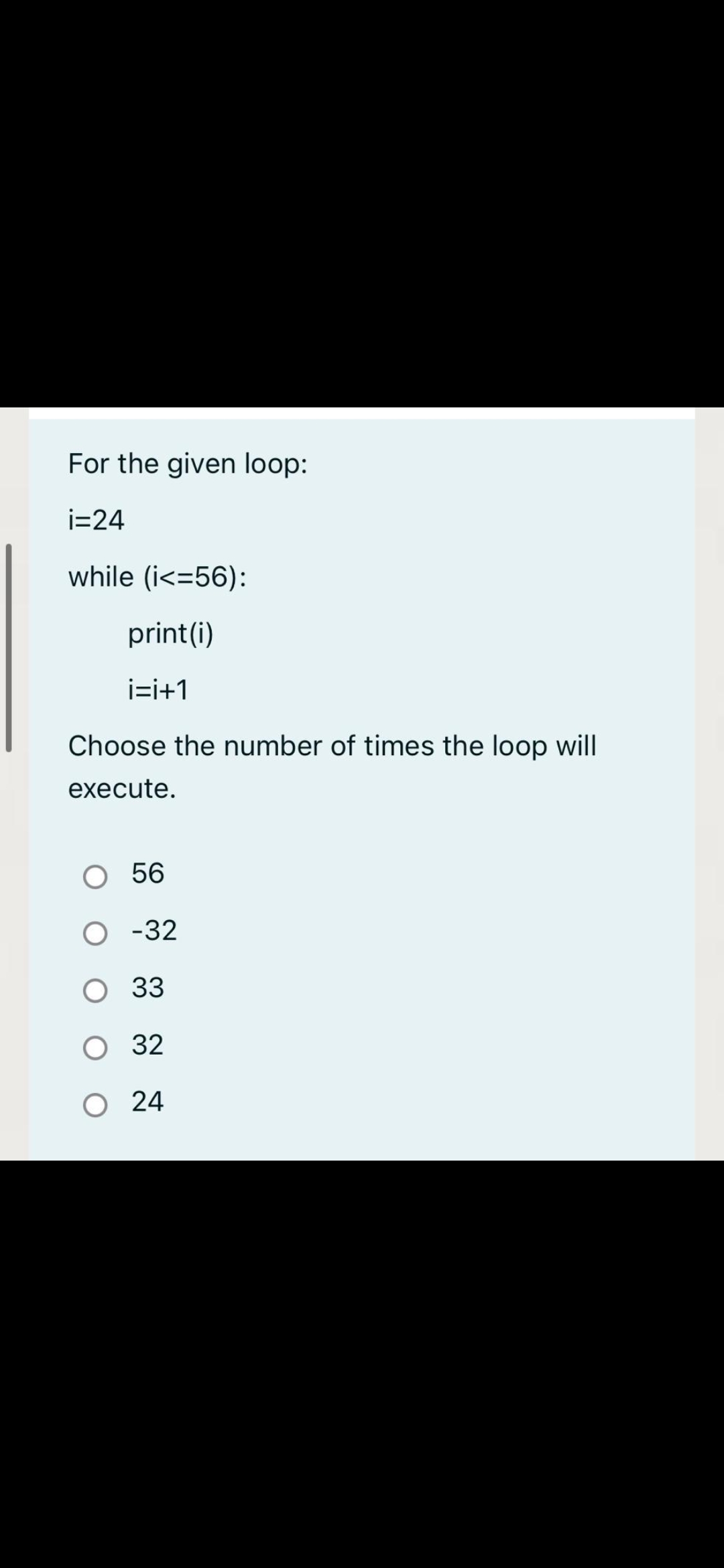 For the given loop:
i=24
while (i<=56):
print(i)
i=i+1
Choose the number of times the loop will
execute.
56
O -32
O 33
O 32
O 24
