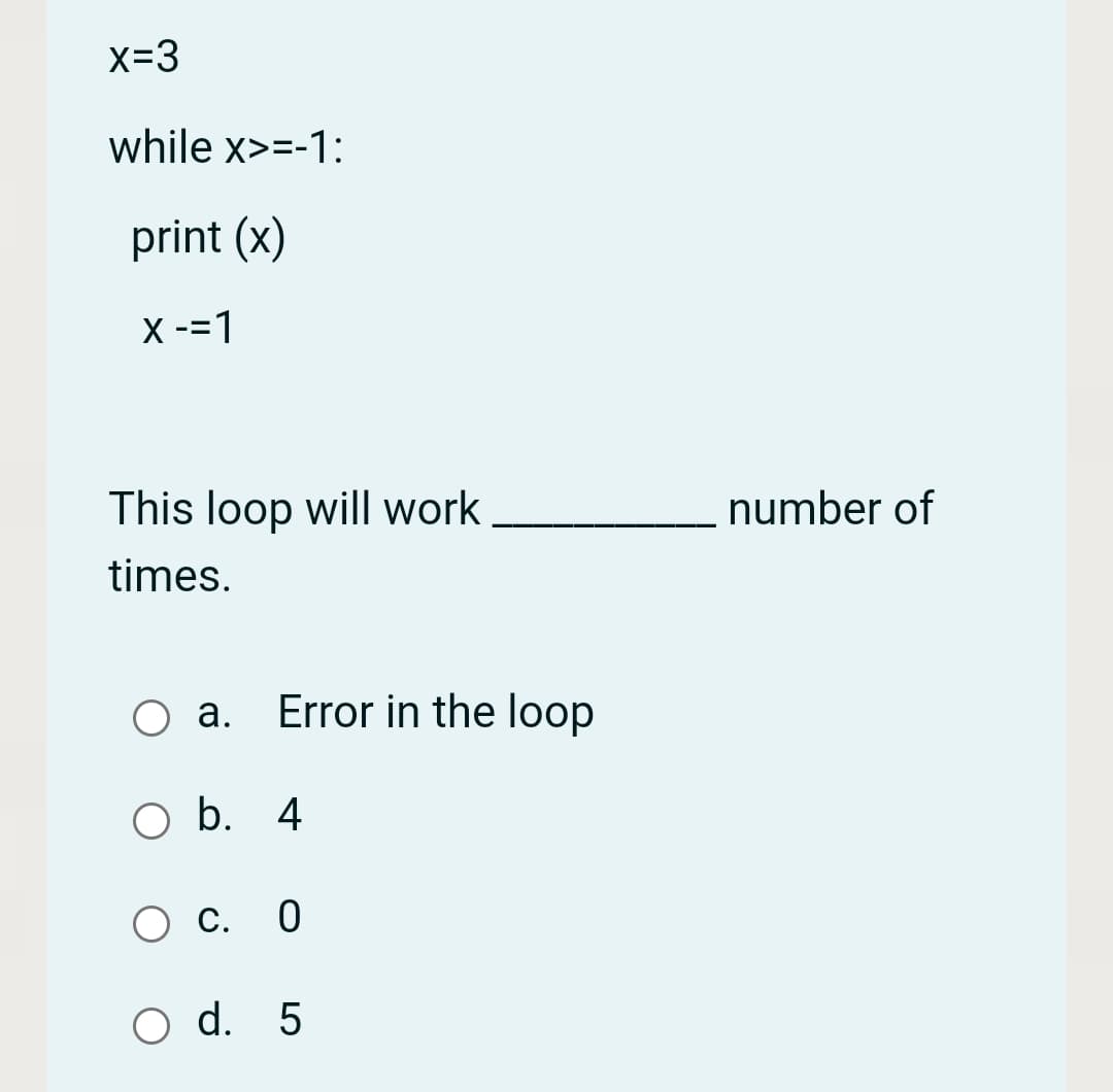 x=3
while x>=-1:
print (x)
X -=1
This loop will work,
number of
times.
O a. Error in the loop
b. 4
С. 0
O d. 5
