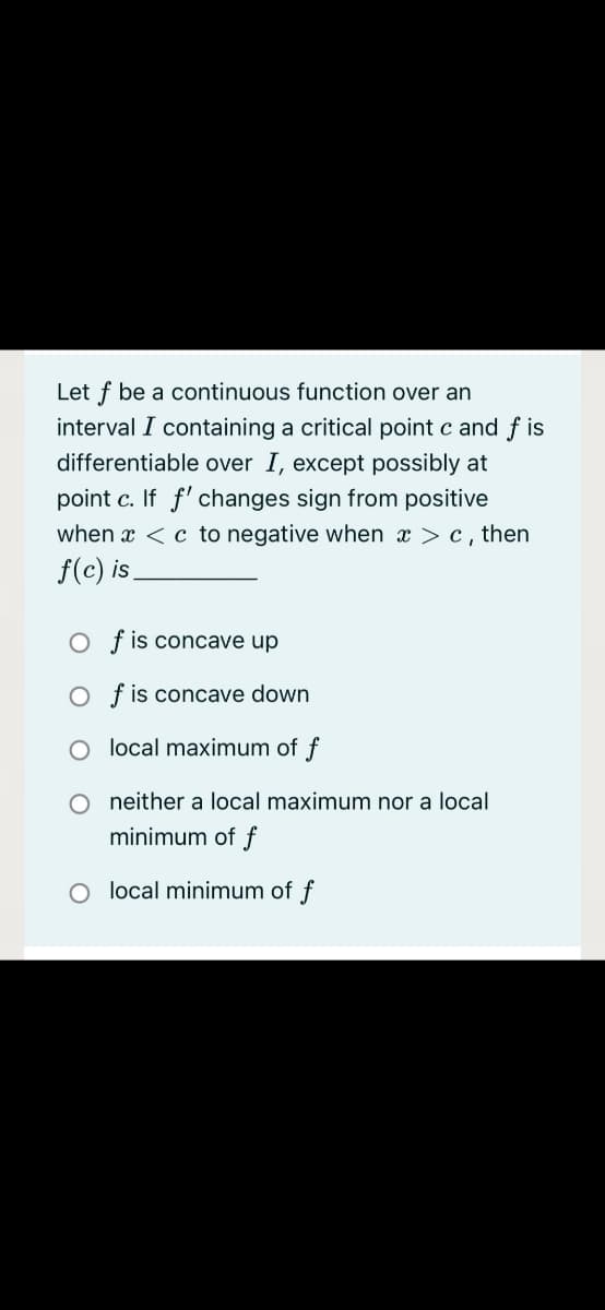 Let f be a continuous function over an
interval I containing a critical point c and f is
differentiable over I, except possibly at
point c. If f' changes sign from positive
when x <c to negative when x > c, then
f(c) is.
O f is concave up
O f is concave down
local maximum of f
neither a local maximum nor a local
minimum of f
O local minimum of f
