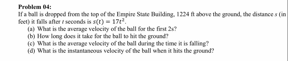 Problem 04:
If a ball is dropped from the top of the Empire State Building, 1224 ft above the ground, the distance s (in
feet) it falls after t seconds is s(t) =
(a) What is the average velocity of the ball for the first 2s?
(b) How long does it take for the ball to hit the ground?
(c) What is the average velocity of the ball during the time it is falling?
(d) What is the instantaneous velocity of the ball when it hits the ground?
17t2.
