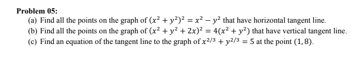 Problem 05:
(a) Find all the points on the graph of (x² + y²)² = x² – y² that have horizontal tangent line.
(b) Find all the points on the graph of (x² + y² + 2x)² = 4(x² + y²) that have vertical tangent line.
(c) Find an equation of the tangent line to the graph of x²/3 + y2/3 = 5 at the point (1, 8).

