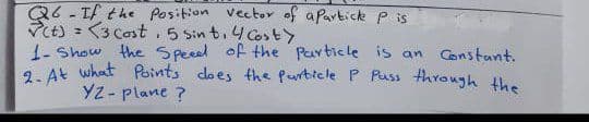 Q6-Tf the Position vector of apartick P is
Vt) = <3 Cost. 5 Sin t.4 CostY
1- Show the Speeed of the Particle is an Constant.
9. At what Points does the Purticle P Puss through the
YZ- plane ?
