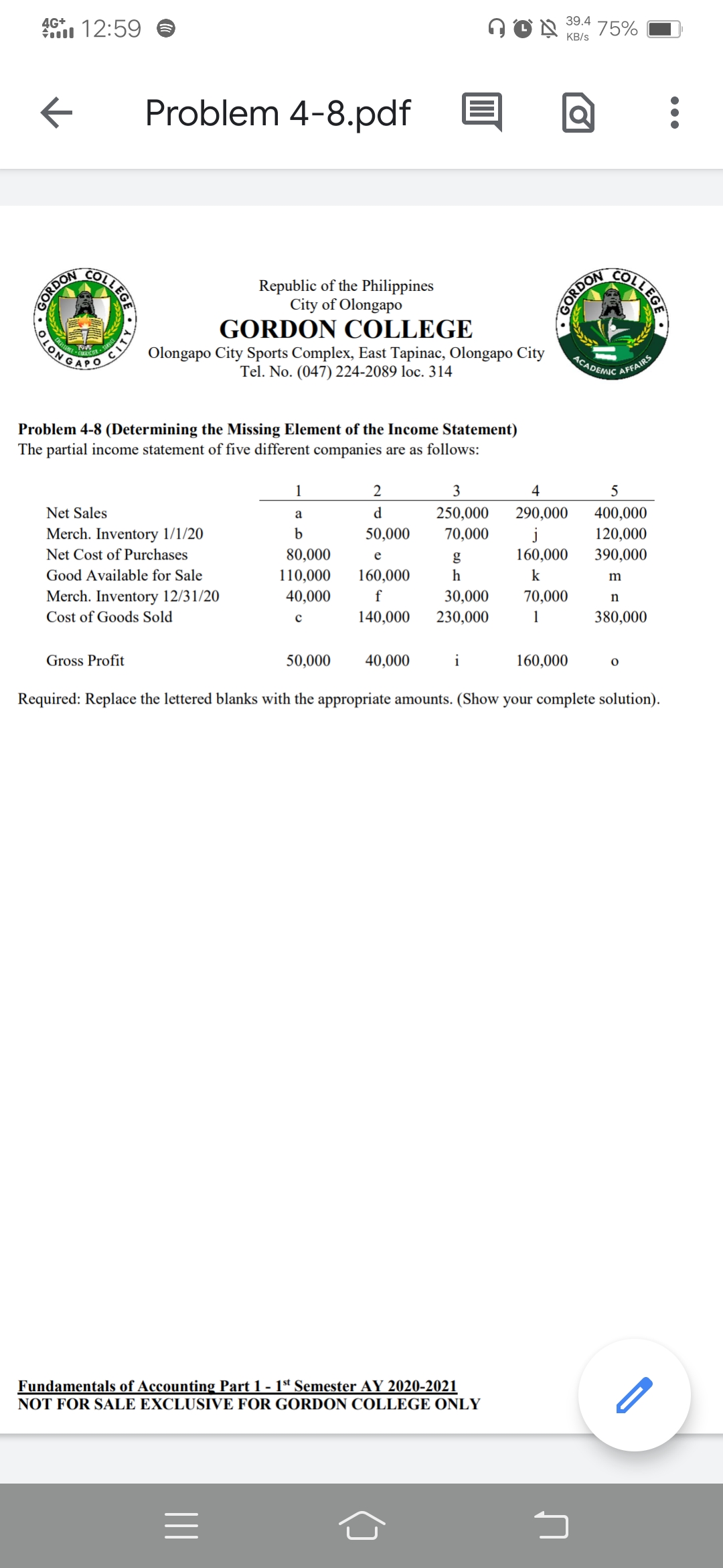 ACADEMIC AFFAIRS
4G+
39.4
1 12:59
75%
KB/s
Problem 4-8.pdf
Republic of the Philippines
City of Olongapo
CLONGALO
Olongapo City Sports Complex, East Tapinac, Olongapo City
Tel. No. (047) 224-2089 loc. 314
GORDON COLLEGE
Problem 4-8 (Determining the Missing Element of the Income Statement)
The partial income statement of five different companies are as follows:
1
2
3
4
5
Net Sales
d
250,000
400,000
120,000
a
290,000
Merch. Inventory 1/1/20
50,000
j
160,000
70,000
Net Cost of Purchases
80,000
e
390,000
Good Available for Sale
110,000
160,000
h
k
m
Merch. Inventory 12/31/20
40,000
f
30,000
70,000
Cost of Goods Sold
140,000
230,000
1
380,000
Gross Profit
50,000
40,000
i
160,000
Required: Replace the lettered blanks with the appropriate amounts. (Show your complete solution).
Fundamentals of Accounting Part 1 - 1ª Semester AY 2020-2021
NOT FOR SALE EXCLUSIVE FOR GORDON COLLEGE ONLY
OLLEGE
GORDON
