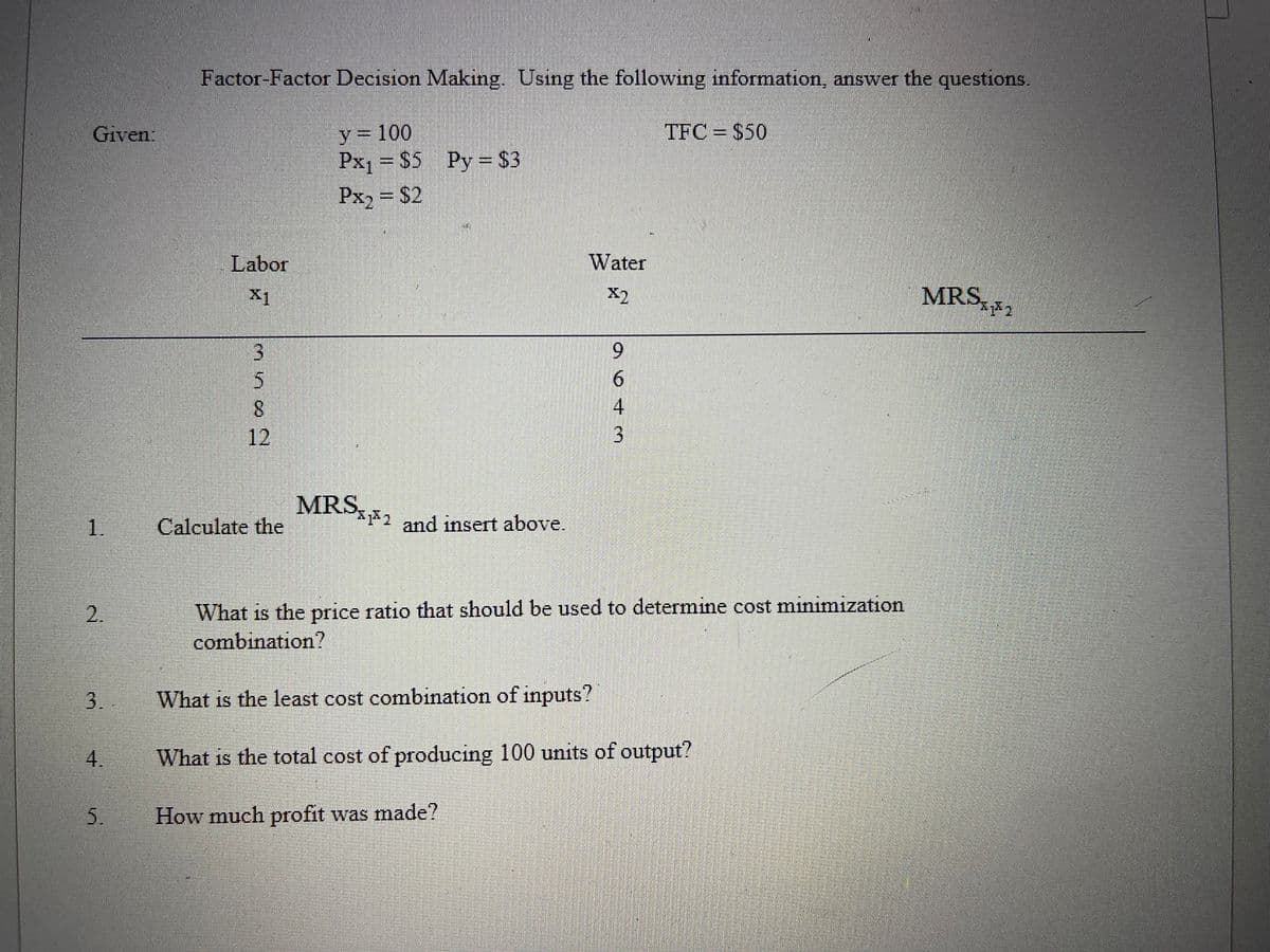 Factor-Factor Decision Making. Using the following information, answer the questions.
y = 100
Px1 = $5 Py= $3
Given:
TFC = $50
Px2 = $2
Labor
Water
MRS, 2
X1
X2
3.
9.
8.
12
MRS2 and insert above.
1.
Calculate the
What is the price ratio that should be used to determine cost minimization
combination?
2.
3.
What is the least cost combination of inputs?
4.
What is the total cost of producing 100 units of output?
5.
How much profit was made?
643
