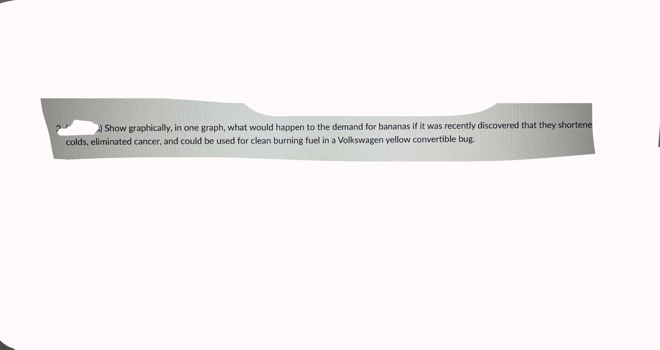 ) Show graphically, in one graph, what would happen to the demand for bananas if it was recently discovered that they shortene
colds, eliminated cancer, and could be used for clean burning fuel in a Volkswagen yellow convertible bug.
