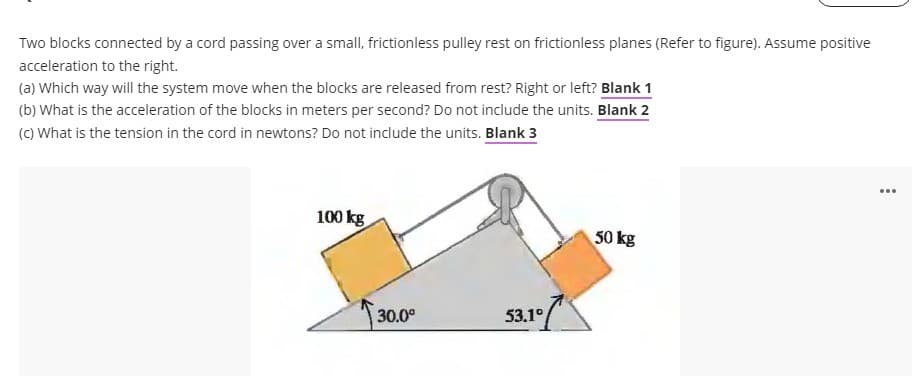 Two blocks connected by a cord passing over a small, frictionless pulley rest on frictionless planes (Refer to figure). Assume positive
acceleration to the right.
(a) Which way will the system move when the blocks are released from rest? Right or left? Blank 1
(b) What is the acceleration of the blocks in meters per second? Do not include the units. Blank 2
(c) What is the tension in the cord in newtons? Do not include the units. Blank 3
100 kg
30.0⁰
53.1°
50 kg
...