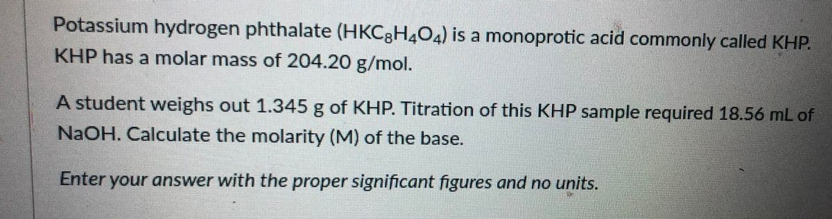 Potassium hydrogen phthalate (HKC3H4O) is a monoprotic acid commonly called KHP.
KHP has a molar mass of 204.20 g/mol.
A student weighs out 1.345 g of KHP. Titration of this KHP sample required 18.56 mL of
NAOH. Calculate the molarity (M) of the base.
Enter your answer with the proper significant figures and no units.

