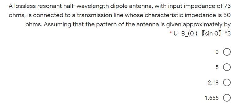 A lossless resonant half-wavelength dipole antenna, with input impedance of 73
ohms, is connected to a transmission line whose characteristic impedance is 50
ohms. Assuming that the pattern of the antenna is given approximately by
* U=B_(O) [sin e] ^3
2.18
1.655
