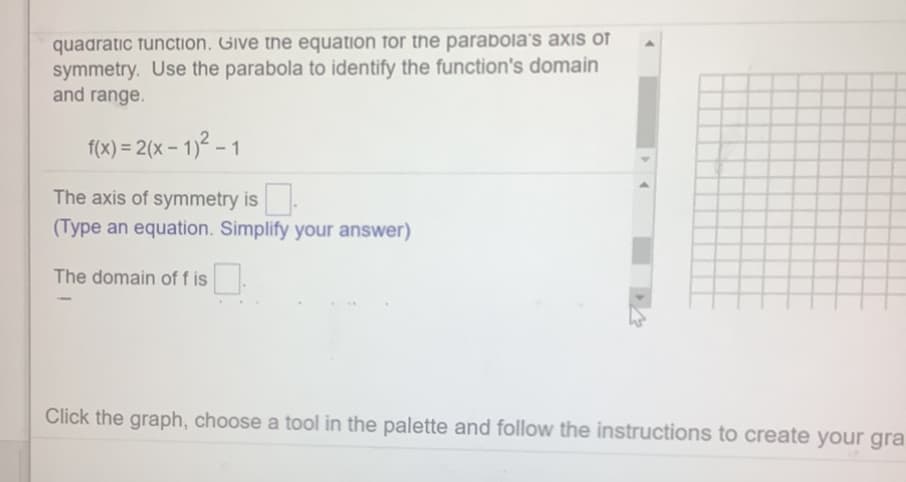 quadratic function. Give the equation for the parabola's axis of
symmetry. Use the parabola to identify the function's domain
and range.
f(x) = 2(x – 1)² – 1
The axis of symmetry is.
(Type an equation. Simplify your answer)
The domain of f is
Click the graph, choose a tool in the palette and follow the instructions to create your gra
