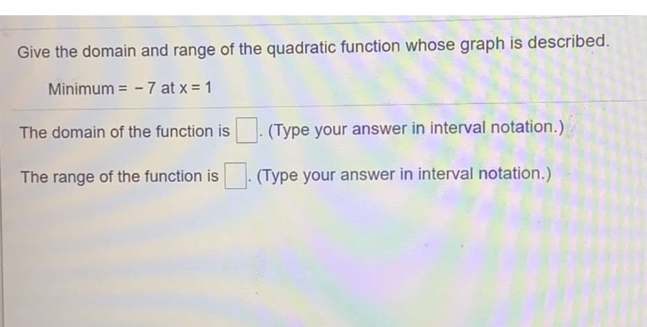 Give the domain and range of the quadratic function whose graph is described.
Minimum = -7 at x = 1
The domain of the function is . (Type your answer in interval notation.)
The range of the function is (Type your answer in interval notation.)
