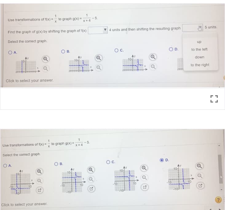 Use transformations of f(x) =
to graph g(x) =
- 5.
X+4
Find the graph of g(x) by shifting the graph of f(x)
4 units and then shifting the resulting graph
5 units.
Select the correct graph.
up
OA.
В.
Oc.
to the left
Q
down
to the right
Click to select your answer.
1
to graph g(x) =
1
5.
x+4
Use transformations of f(x) =
Select the correct graph.
OA.
В.
Oc.
D.
10
Click to select your answer.

