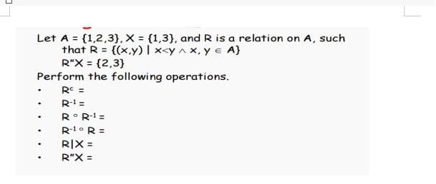 Let A = {1,2,3}, X = {1,3}, and R is a relation on A, such
that R= {(x,y) | x<y^x, y = A}
R"X = {2,3}
Perform the following operations.
Rc =
.
R-1 =
.
Rᵒ R-¹ =
.
R-1° R =
.
RIX =
R"X =