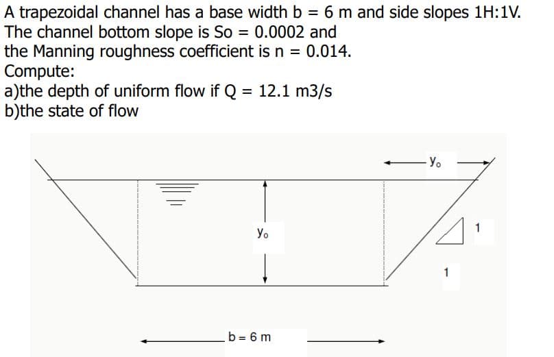 A trapezoidal channel has a base width b = 6 m and side slopes 1H:1V.
The channel bottom slope is So = 0.0002 and
the Manning roughness coefficient is n = 0.014.
Compute:
a)the depth of uniform flow if Q = 12.1 m3/s
b)the state of flow
%3D
Yo
1
Yo
1
b = 6 m
