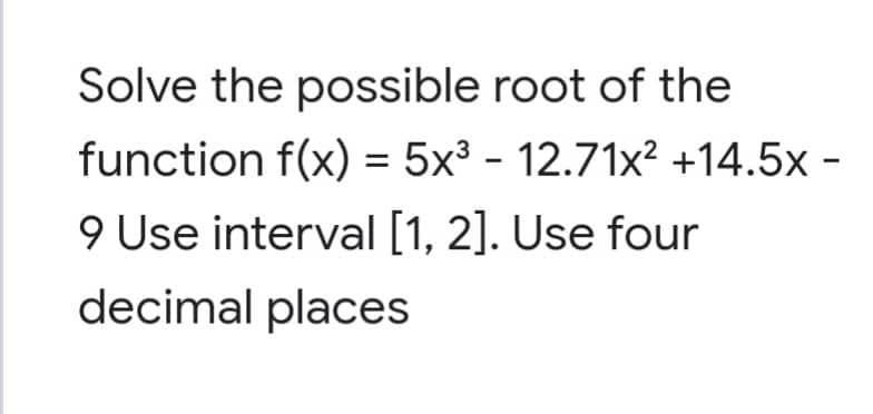 Solve the possible root of the
function f(x) = 5x³ - 12.71x² +14.5x -
9 Use interval [1, 2]. Use four
decimal places
