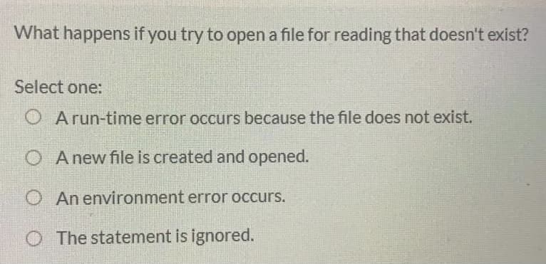 What happens if you try to open a file for reading that doesn't exist?
Select one:
O A run-time error occurs because the file does not exist.
O A new file is created and opened.
An environment error occurs.
The statement is ignored.
