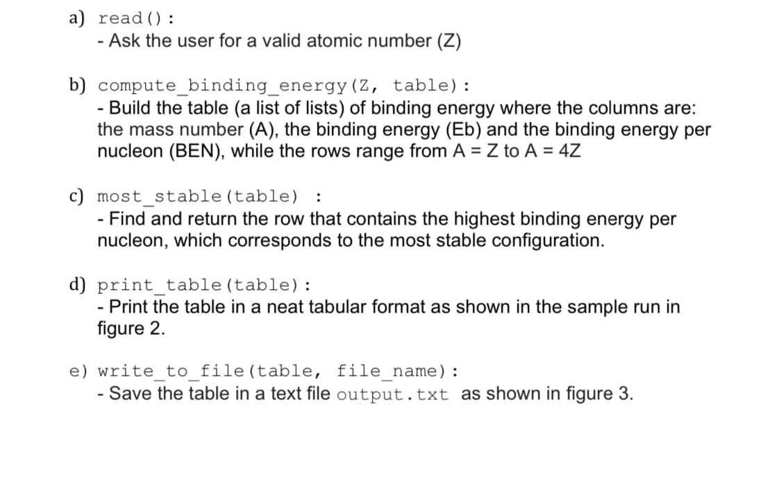 a) read() :
- Ask the user for a valid atomic number (Z)
b) compute_binding_energy(Z, table) :
Build the table (a list of lists) of binding energy where the columns are:
the mass number (A), the binding energy (Eb) and the binding energy per
nucleon (BEN), while the rows range from A = Z to A = 4Z
c) most stable (table)
- Find and return the row that contains the highest binding energy per
nucleon, which corresponds to the most stable configuration.
:
d) print_table (table):
Print the table in a neat tabular format as shown in the sample run in
figure 2.
e) write_to_file(table, file_name):
Save the table in a text file output.txt as shown in figure 3.
