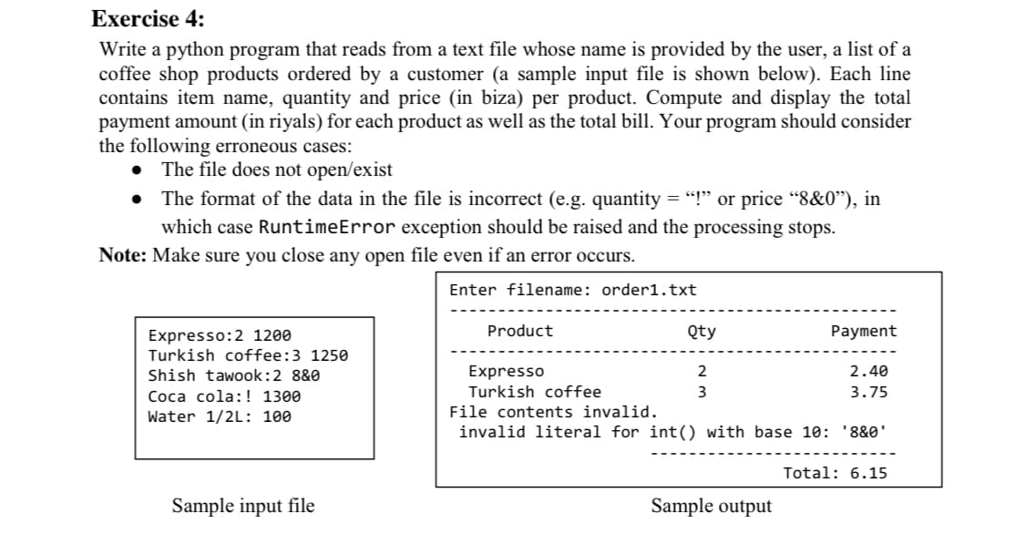 Exercise 4:
Write a python program that reads from a text file whose name is provided by the user, a list of a
coffee shop products ordered by a customer (a sample input file is shown below). Each line
contains item name, quantity and price (in biza) per product. Compute and display the total
payment amount (in riyals) for each product as well as the total bill. Your program should consider
the following erroneous cases:
• The file does not open/exist
• The format of the data in the file is incorrect (e.g. quantity = "!" or price "8&0"), in
which case RuntimeError exception should be raised and the processing stops.
Note: Make sure you close any open file even if an error occurs.
Enter filename: order1.txt
Product
Qty
Payment
Expresso:2 1200
Turkish coffee:3 1250
Shish tawook:2 8&0
Expresso
2
2.40
Coca cola:! 1300
Turkish coffee
3
3.75
Water 1/2L: 100
File contents invalid.
invalid literal for int() with base 10: '8&0'
Total: 6.15
Sample input file
Sample output
